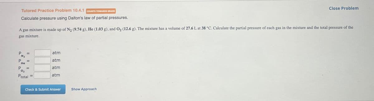 Tutored Practice Problem 10.4.1 COUNTS TOWARDS GRADE
Calculate pressure using Dalton's law of partial pressures.
Close Problem
A
gas mixture is made up of N2 (9.74 g), He (1.03 g), and O2 (12.6 g). The mixture has a volume of 27.6 L at 38 °C. Calculate the partial pressure of each gas in the mixture and the total pressure of the
gas mixture.
P
N₂
He
02
=
atm
=
atm
=
atm
atm
Ptotal
Check & Submit Answer
Show Approach