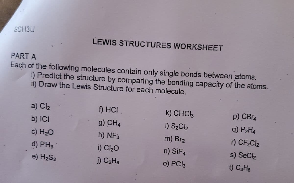 SCH3U
PART A
LEWIS STRUCTURES WORKSHEET
Each of the following molecules contain only single bonds between atoms.
i) Predict the structure by comparing the bonding capacity of the atoms.
ii) Draw the Lewis Structure for each molecule.
a) Cl₂
f) HCI.
k) CHCl3
P) CBг4
b) ICI
g) CH4
1) S2Cl2
9) P₂H4
c) H₂O
h) NF 3
m) Brz
r) CF₂Cl₂
d) PH3
i) Cl₂O
n) SiF4
s) SeCl₂
e) H₂Sz
j) C2H6
o) PC13
t) C3H8