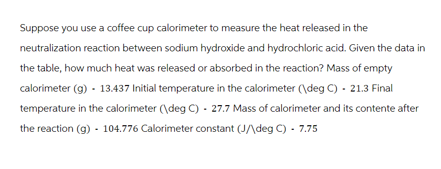 Suppose you use a coffee cup calorimeter to measure the heat released in the
neutralization reaction between sodium hydroxide and hydrochloric acid. Given the data in
the table, how much heat was released or absorbed in the reaction? Mass of empty
calorimeter (g) - 13.437 Initial temperature in the calorimeter (\deg C) - 21.3 Final
temperature in the calorimeter (\deg C) - 27.7 Mass of calorimeter and its contente after
the reaction (g) - 104.776 Calorimeter constant (J/\deg C) - 7.75