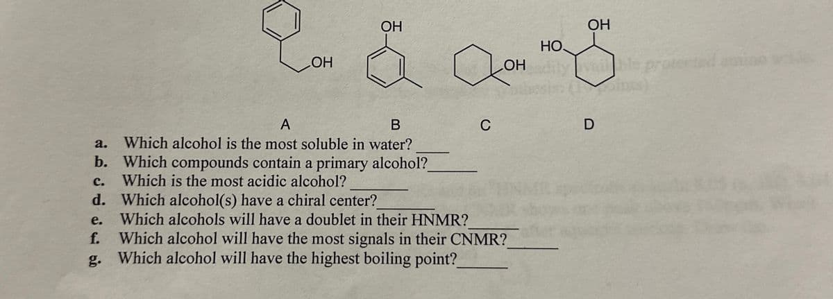 A
OH
OH
HO
OH
OH
oints)
B
C
D
a. Which alcohol is the most soluble in water?
b. Which compounds contain a primary alcohol?
C.
Which is the most acidic alcohol?
Which alcohols will have a doublet in their HNMR?
d. Which alcohol(s) have a chiral center?
e.
f.
Which alcohol will have the most signals in their CNMR?
g. Which alcohol will have the highest boiling point?