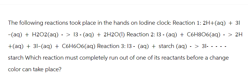 The following reactions took place in the hands on lodine clock: Reaction 1: 2H+(aq) + 31
-(aq) + H2O2(aq) -> 13- (aq) + 2H2O(l) Reaction 2:13 - (aq) + C6H8O6(aq) -> 2H
+(aq) + 31-(aq) + C6H6O6(aq) Reaction 3: 13 - (aq) + starch (aq) -> 31- - - - -
starch Which reaction must completely run out of one of its reactants before a change
color can take place?
