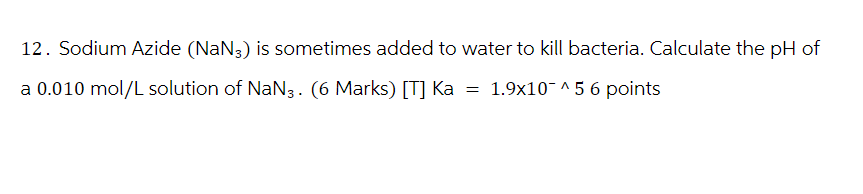 12. Sodium Azide (NaN3) is sometimes added to water to kill bacteria. Calculate the pH of
a 0.010 mol/L solution of NaN 3. (6 Marks) [T] Ka
=
1.9x1056 points