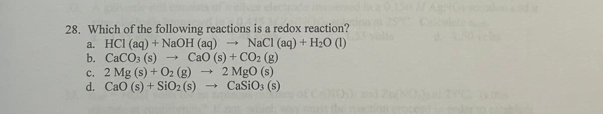 28. Which of the following reactions is a redox reaction?
a. HCl (aq) + NaOH (aq) → NaCl (aq) + H2O (1)
CaO (s) + CO2 (g)
b. CaCO3 (s) →
c. 2 Mg (s) + O2 (g)
2 MgO (s)
d. CaO (s) + SiO2 (s)
→
CaSiO3 (s)
0.150 M AgNO sondon and
PC Calcu