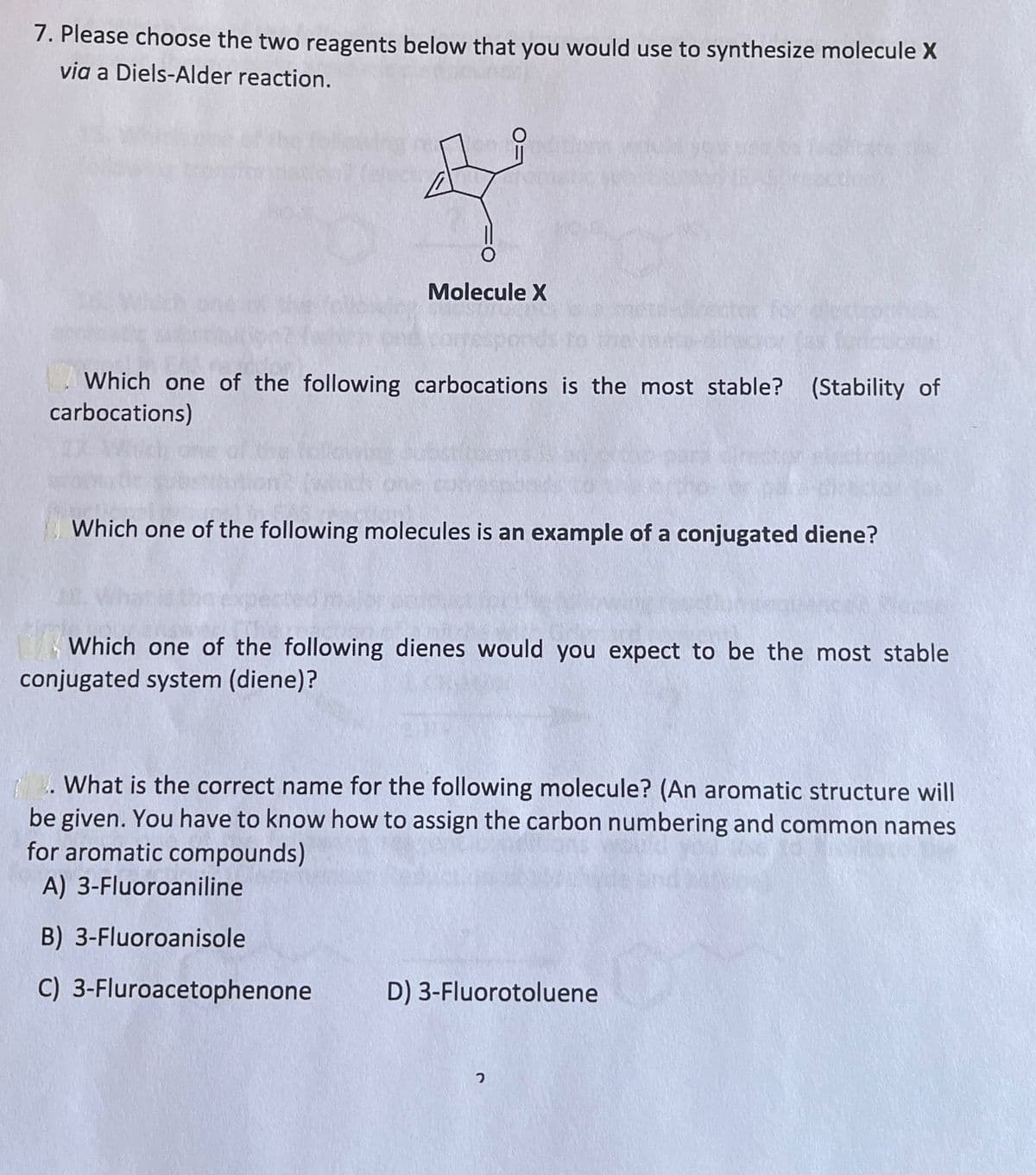 7. Please choose the two reagents below that you would use to synthesize molecule X
via a Diels-Alder reaction.
Molecule X
Which one of the following carbocations is the most stable? (Stability of
carbocations)
Which one of the following molecules is an example of a conjugated diene?
Which one of the following dienes would you expect to be the most stable
conjugated system (diene)?
. What is the correct name for the following molecule? (An aromatic structure will
be given. You have to know how to assign the carbon numbering and common names
for aromatic compounds)
A) 3-Fluoroaniline
B) 3-Fluoroanisole
C) 3-Fluroacetophenone
D) 3-Fluorotoluene
ว
