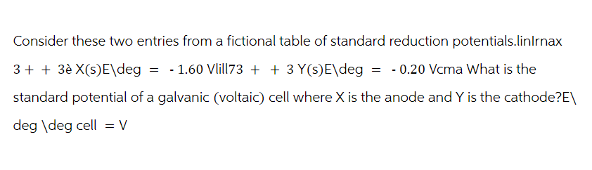 Consider these two entries from a fictional table of standard reduction potentials.linlrnax
3+ + 3è X(s)E\deg = -1.60 Vlill73 + + 3 Y(s)E\deg = -0.20 Vcma What is the
standard potential of a galvanic (voltaic) cell where X is the anode and Y is the cathode?E\
deg \deg cell = V