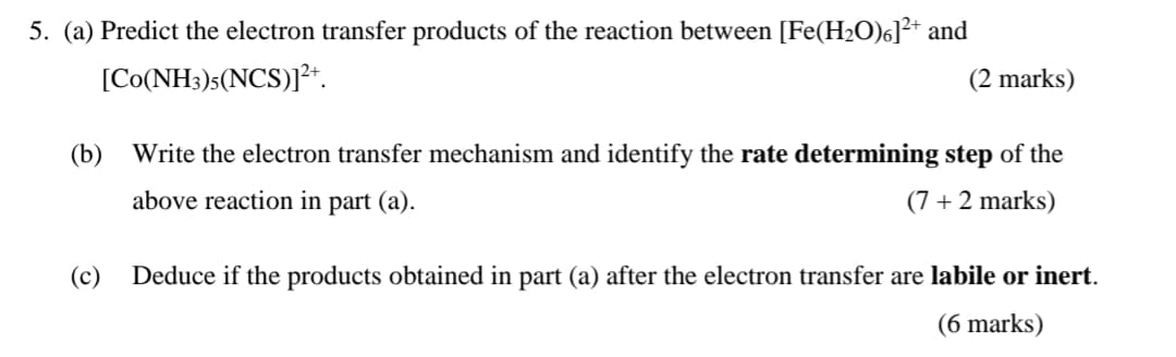 5. (a) Predict the electron transfer products of the reaction between [Fe(H2O)6]²+ and
[Co(NH3)5(NCS)].
(2 marks)
(b) Write the electron transfer mechanism and identify the rate determining step of the
above reaction in part (a).
(c)
(7+2 marks)
Deduce if the products obtained in part (a) after the electron transfer are labile or inert.
(6 marks)