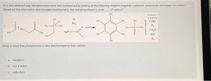 In a very abstract way, hexaphenylbenzene was synthesized by putting all the following reagents together (catalysts, extra acids and bases not shown).
Based on this information and included stoichiometry, the overall synthesis is a net
Ph-
3
Phi
тон
Ph
Ph
Fe
of carbon?
Ph
Ph.
Ph
Ph
シャープ
HaNO-N
Ph
Ph
Ph
2 HBr
N₂
-Phi
5 H₂O
HCI
Keep in mind that phosphorous is less electronegative than carbon.
O a. oxidation
O b. not a redox
Oc. reduction
H₂