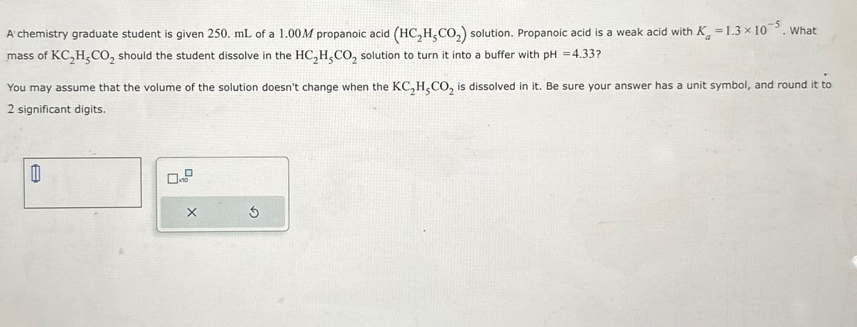 A chemistry graduate student is given 250. mL of a 1.00M propanoic acid (HC,H,CO₂) solution. Propanoic acid is a weak acid with K = 1.3 × 105. What
mass of KC,H,CO2 should the student dissolve in the HC2H, CO2 solution to turn it into a buffer with pH = 4.33?
You may assume that the volume of the solution doesn't change when the KC2H5CO2 is dissolved in it. Be sure your answer has a unit symbol, and round it to
2 significant digits.
x10