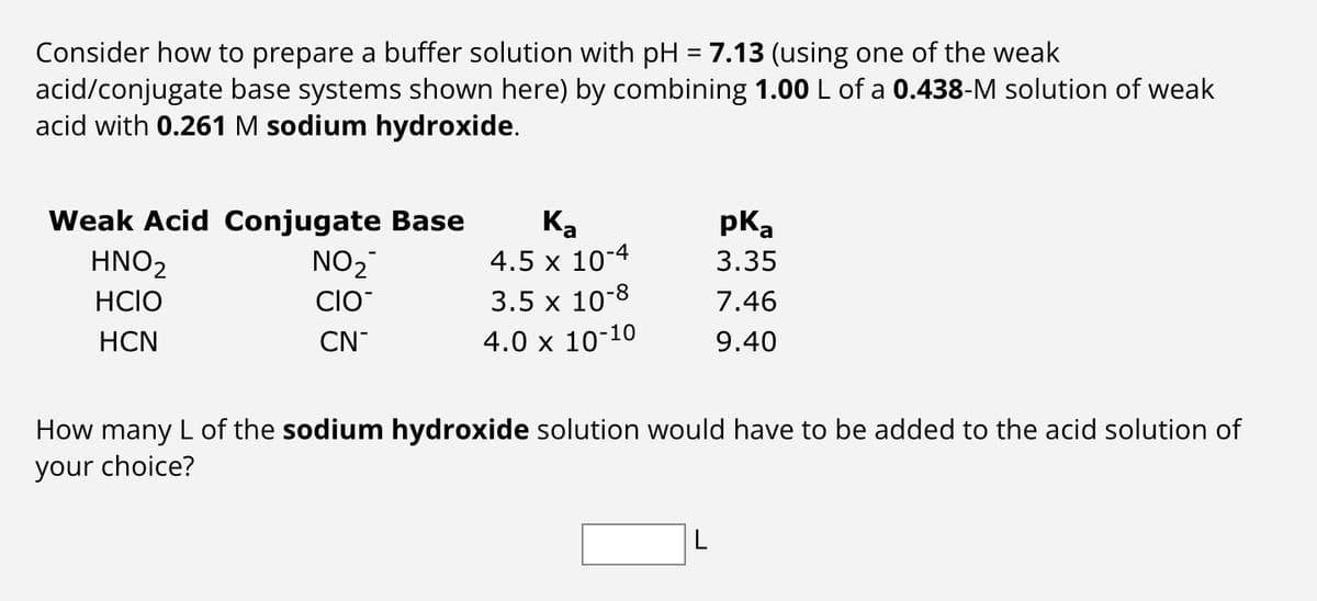 Consider how to prepare a buffer solution with pH = 7.13 (using one of the weak
acid/conjugate base systems shown here) by combining 1.00 L of a 0.438-M solution of weak
acid with 0.261 M sodium hydroxide.
Weak Acid Conjugate Base
Ka
HNO2
HCIO
HCN
pka
NO2
4.5 x 10-4
3.35
CIO
3.5 x 10-8
7.46
CN-
4.0 x 10-10
9.40
How many L of the sodium hydroxide solution would have to be added to the acid solution of
your choice?
L