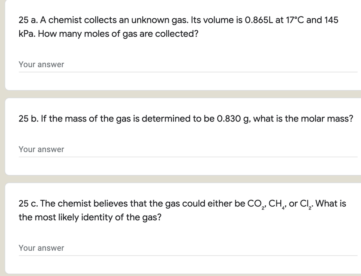 25 a. A chemist collects an unknown gas. Its volume is 0.865L at 17°C and 145
kPa. How many moles of gas are collected?
Your answer
25 b. If the mass of the gas is determined to be 0.830 g, what is the molar mass?
Your answer
25 c. The chemist believes that the gas could either be CO, CH,, or Cl,. What is
the most likely identity of the gas?
Your answer
