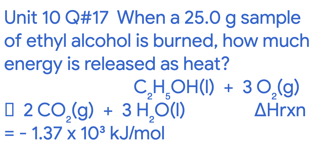 Unit 10 Q#17 When a 25.0 g sample
of ethyl alcohol is burned, how much
energy is released as heat?
C,H̟OH(1) + 30,(g)
2 '5
O 2 CO,(g) + 3 H,()
AHrxn
= - 1.37 x 103 kJ/mol
