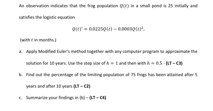An observation indicates that the frog population Q(t) in a small pond is 25 initially and
satisfies the logistic equation
Q(t)' = 0.0225Q(t) – 0.0003Q(t)²,
(with t in months.)
a. Apply Modified Euler's method together with any computer program to approximate the
solution for 10 years. Use the step size of h = 1 and then with h = 0.5 - (LT- c3)
b. Find out the percentage of the limiting population of 75 frogs has been attained after 5
years and after 10 years (LT – C2)
c. Summarize your findings in (b) – (LT – C4)
