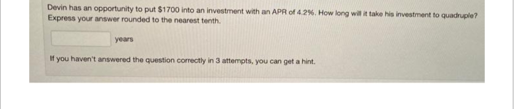Devin has an opportunity to put $1700 into an investment with an APR of 4.2%. How long will it take his investment to quadruple?
Express your answer rounded to the nearest tenth.
years
If you haven't answered the question correctly in 3 attempts, you can get a hint.