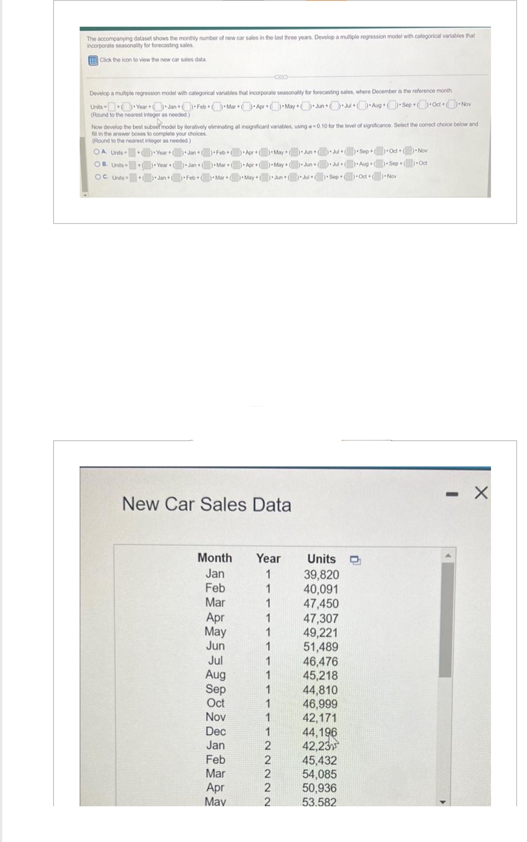 The accompanying dataset shows the monthly number of new car sales in the last three years. Develop a multiple regression model with categorical variables that
incorporate seasonality for forecasting sales.
Click the icon to view the new car sales data.
Develop a multiple regression model with categorical variables that incorporate seasonality for forecasting sales, where December is the reference month.
Mar+) Apr+May+Jun+Jul+Aug Sep Oct +) Nov
Units
Year+Jan+Feb +
(Round to the nearest integer as needed.)
Now develop the best subset model by iteratively eliminating all insignificant variables, using a 0.10 for the level of significance. Select the correct choice below and
fill in the answer boxes to complete your choices.
(Round to the nearest integer as needed.)
OA. Units + )-Year +() Jan + ) Feb+) Apr + ( )+May+() Jun+( ) Jul+() Sep+) Oct+) Nov
Sep+) Oct
Year + ) Jan+() Mar+) Apr+ ) May +() Jun+() Jul+() Aug+(
Jan+() Feb+) Mar + ) May ( ) Jun+() Jul+() Sep+() Oct +(
OB. Units +
OC. Units
+
New Car Sales Data
Month
Jan
Feb
Mar
Apr
May
Jun
Jul
Aug
Sep
Oct
Nov
Dec
Jan
Feb
Mar
Apr
May
Year
1
1
1
1
1
1
1
1
2
2222
Units D
39,820
40,091
47,450
47,307
49,221
51,489
46,476
45,218
44,810
46,999
42,171
44,196
42,23
45,432
54,085
50,936
53.582
)-Nov
- X