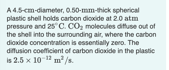 A 4.5-cm-diameter, 0.50-mm-thick spherical
plastic shell holds carbon dioxide at 2.0 atm
pressure and 25°C. CO2 molecules diffuse out of
the shell into the surrounding air, where the carbon
dioxide concentration is essentially zero. The
diffusion coefficient of carbon dioxide in the plastic
is 2.5 × 10-¹² m²/s.