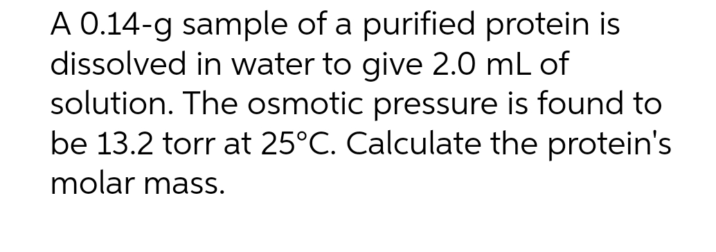 A 0.14-g sample of a purified protein is
dissolved in water to give 2.0 mL of
solution. The osmotic pressure is found to
be 13.2 torr at 25°C. Calculate the protein's
molar mass.