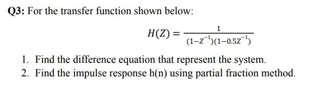 Q3: For the transfer function shown below:
1
H(Z) =
(1–2")(1-0.52"')
1. Find the difference equation that represent the system.
2. Find the impulse response h(n) using partial fraction method.
