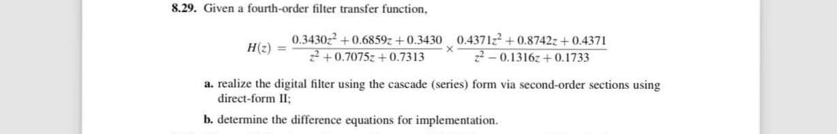 8.29. Given a fourth-order filter transfer function,
0.3430z² +0.6859z+0.3430
H(z)
22+0.7075z+0.7313
0.4371z2 +0.8742z+0.4371
22-0.1316z+0.1733
a. realize the digital filter using the cascade (series) form via second-order sections using
direct-form II;
b. determine the difference equations for implementation.