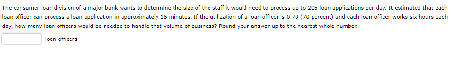 The consumer loan division of a major bank wants to determine the size of the staff it would need to process up to 205 loan applications per day. It estimated that each
loan officer can process a loan application in approximately 15 minutes. If the utilization of a loan officer is 0.70 (70 percent) and each loan officer works six hours each
day, how many loan officers would be needed to handle that volume of business? Round your answer up to the nearest whole number.
loan officers