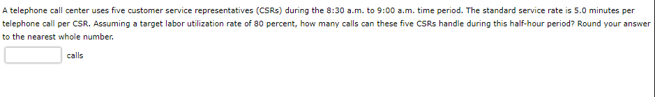A telephone call center uses five customer service representatives (CSRs) during the 8:30 a.m. to 9:00 a.m. time period. The standard service rate is 5.0 minutes per
telephone call per CSR. Assuming a target labor utilization rate of 80 percent, how many calls can these five CSRS handle during this half-hour period? Round your answer
to the nearest whole number.
calls