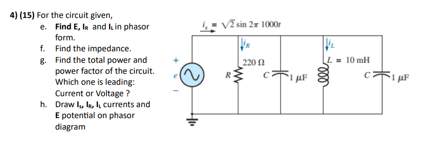 4) (15) For the circuit given,
e. Find E, IR and I, in phasor
form.
Find the impedance.
f.
g.
Find the total power and
power factor of the circuit.
Which one is leading:
Current or Voltage ?
h. Draw IS, IR, IL currents and
E potential on phasor
diagram
I
√2 sin 2x 1000r
R
220 02
C
*1 με
L = 10 mH
C
m
*1 με