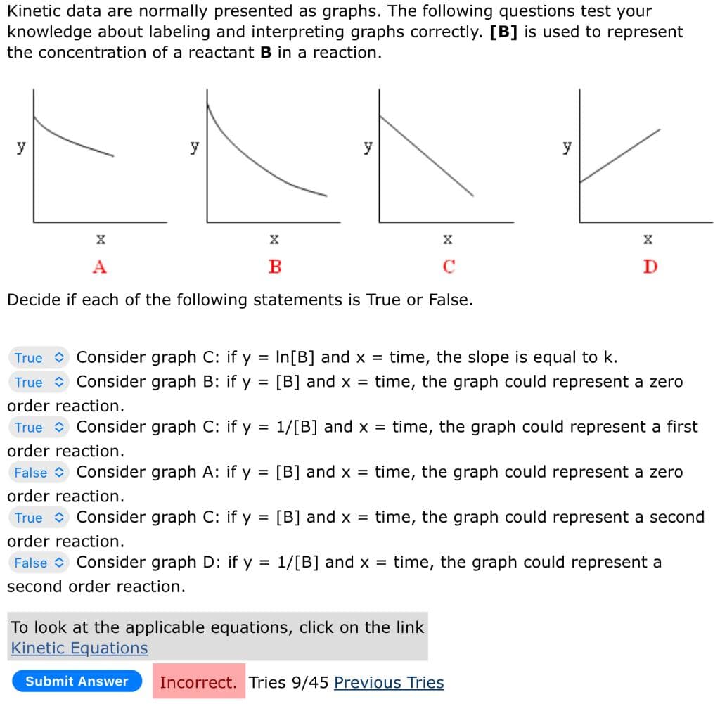 Kinetic data are normally presented as graphs. The following questions test your
knowledge about labeling and interpreting graphs correctly. [B] is used to represent
the concentration of a reactant B in a reaction.
y
y
X
X
A
C
Decide if each of the following statements is True or False.
y
X
B
Submit Answer
True
Consider graph C: if y
True Consider graph B: if y =
order reaction.
True
Consider graph C: if y =
order reaction.
False Consider graph A: if y
order reaction.
True Consider graph C: if y = [B] and x = time, the graph could represent a second
order reaction.
False Consider graph D: if y = 1/[B] and x = time, the graph could represent a
second order reaction.
y
X
D
In[B] and x = time, the slope is equal to k.
[B] and x = time, the graph could represent a zero
To look at the applicable equations, click on the link
Kinetic Equations
1/[B] and x = time, the graph could represent a first
= [B] and x = time, the graph could represent a zero
Incorrect. Tries 9/45 Previous Tries