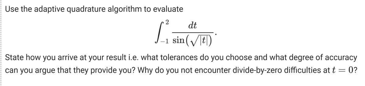 Use the adaptive quadrature algorithm to evaluate
2
L²₁
dt
-1 sin(√|t|)*
State how you arrive at your result i.e. what tolerances do you choose and what degree of accuracy
can you argue that they provide you? Why do you not encounter divide-by-zero difficulties at t = 0?