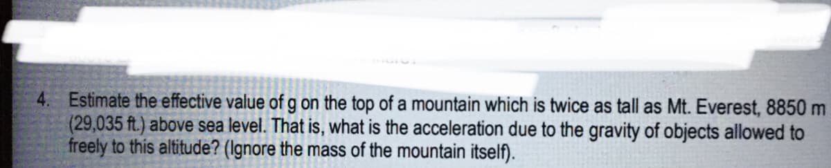 4. Estimate the effective value of g on the top of a mountain which is twice as tall as Mt. Everest, 8850 m
(29,035 ft.) above sea level. That is, what is the acceleration due to the gravity of objects allowed to
freely to this altitude? (Ignore the mass of the mountain itself).
