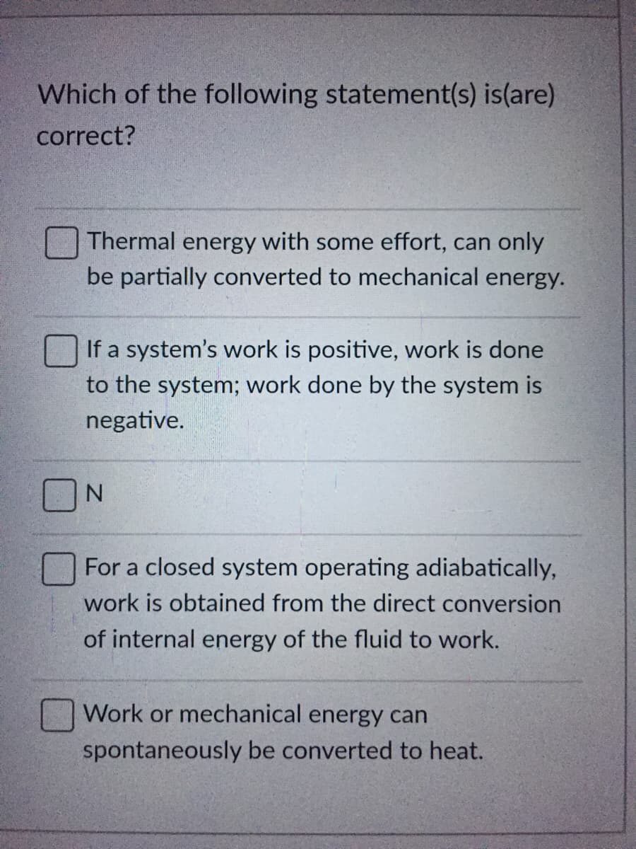 Which of the following statement(s) is(are)
correct?
Thermal energy with some effort, can only
be partially converted to mechanical energy.
If a system's work is positive, work is done
to the system; work done by the system is
negative.
N.
For a closed system operating adiabatically,
work is obtained from the direct conversion
of internal energy of the fluid to work.
Work or mechanical energy can
spontaneously be converted to heat.
