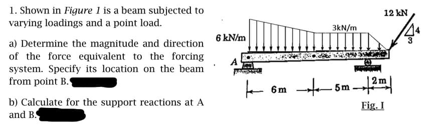 1. Shown in Figure 1 is a beam subjected to
varying loadings and a point load.
12 kN
3kN/m
6 kN/m
a) Determine the magnitude and direction
of the force equivalent to the forcing
system. Specify its location on the beam
from point B.
A
5m
b) Calculate for the support reactions at A
and B.
Fig. I

