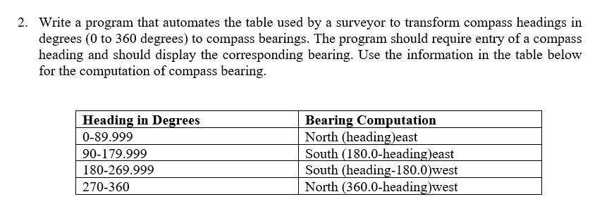 2. Write a program that automates the table used by a surveyor to transform compass headings in
degrees (0 to 360 degrees) to compass bearings. The program should require entry of a compass
heading and should display the corresponding bearing. Use the information in the table below
for the computation of compass bearing.
Bearing Computation
North (heading)east
South (180.0-heading)east
South (heading-180.0)west
North (360.0-heading)west
Heading in Degrees
0-89.999
90-179.999
180-269.999
270-360
