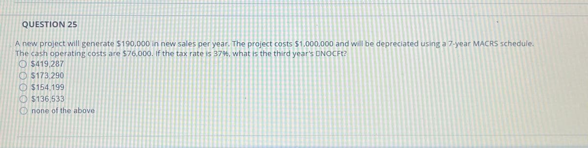 QUESTION 25
A new project will generate $190,000 in new sales per year. The project costs $1,000,000 and will be depreciated using a 7-year MACRS schedule.
The cash operating costs are $76,000. If the tax rate is 37%, what is the third year's ONOCFt?
$419,287
$173,290
$154,199
$136,533
Onone of the above