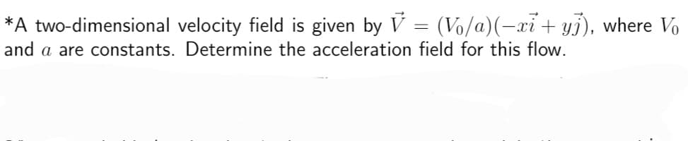 *A two-dimensional velocity field is given by V = (V₁/a)(−xi + yj), where Vo
and a are constants. Determine the acceleration field for this flow.