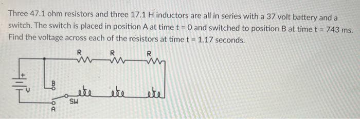 Three 47.1 ohm resistors and three 17.1 H inductors are all in series with a 37 volt battery and a
switch. The switch is placed in position A at time t = 0 and switched to position B at time t = 743 ms.
Find the voltage across each of the resistors at time t = 1.17 seconds.
Owo
DO
A
R
R
in in
ete
SW
éte
لفظو
