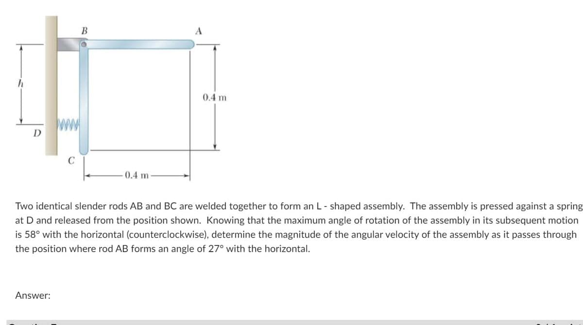 D
C
Answer:
B
0.4 m-
0.4 m
Two identical slender rods AB and BC are welded together to form an L-shaped assembly. The assembly is pressed against a spring
at D and released from the position shown. Knowing that the maximum angle of rotation of the assembly in its subsequent motion
is 58° with the horizontal (counterclockwise), determine the magnitude of the angular velocity of the assembly as it passes through
the position where rod AB forms an angle of 27° with the horizontal.