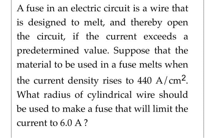 A fuse in an electric circuit is a wire that
is designed to melt, and thereby open
the circuit, if the current exceeds a
predetermined value. Suppose that the
material to be used in a fuse melts when
the current density rises to 440 A/cm².
What radius of cylindrical wire should
be used to make a fuse that will limit the
current to 6.0 A ?