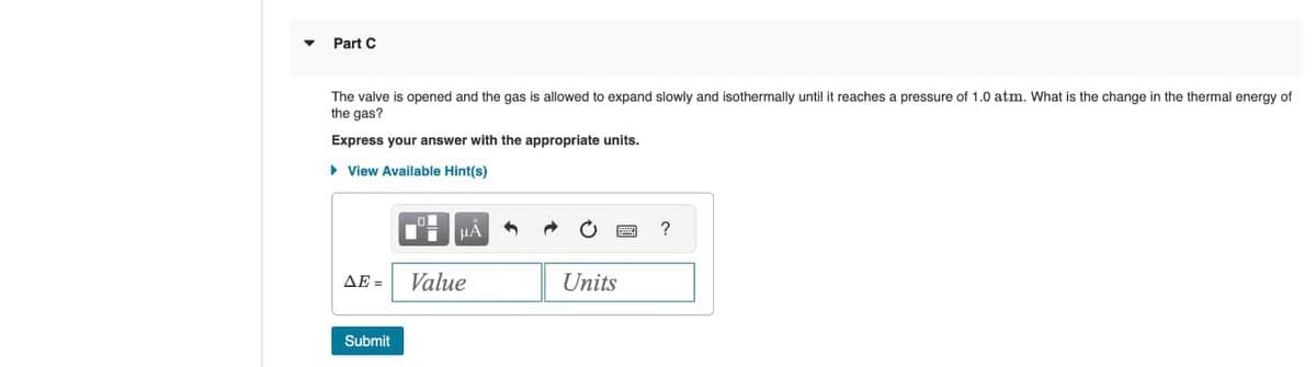 Part C
The valve is opened and the gas is allowed to expand slowly and isothermally until it reaches a pressure of 1.0 atm. What is the change in the thermal energy of
the gas?
Express your answer with the appropriate units.
▸ View Available Hint(s)
ΔΕΞ
Submit
HA
Value
Units
?