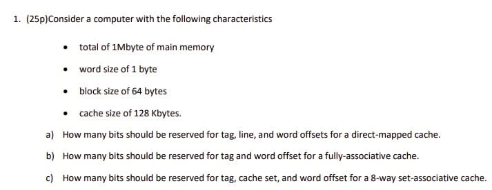 1. (25p)Consider a computer with the following characteristics
• total of 1Mbyte of main memory
• word size of 1 byte
• block size of 64 bytes
• cache size of 128 Kbytes.
a) How many bits should be reserved for tag, line, and word offsets for a direct-mapped cache.
b) How many bits should be reserved for tag and word offset for a fully-associative cache.
c) How many bits should be reserved for tag, cache set, and word offset for a 8-way set-associative cache.
