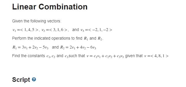 Linear Combination
Given the following vectors:
V =< 1,4, 5 >, v =< 3, 1,6 >, and v3 =< -2, 1, –2 >
Perform the indicated operations to find R, and R2.
R1 = 3v1 +2v2 – 5v3 and R, = 2v, + 4v2 – 6v3
Find the constants c1, C2 and c3such that v = cV + CV2 + C3V3 given that v =< 4,8, 1 >
Script e
