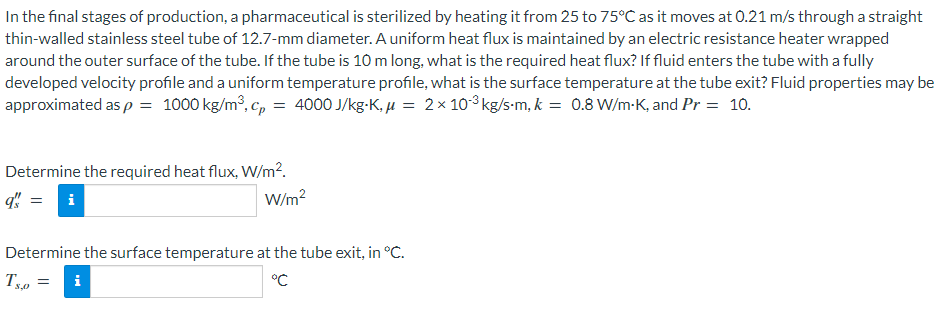 In the final stages of production, a pharmaceutical is sterilized by heating it from 25 to 75°C as it moves at 0.21 m/s through a straight
thin-walled stainless steel tube of 12.7-mm diameter. A uniform heat flux is maintained by an electric resistance heater wrapped
around the outer surface of the tube. If the tube is 10 m long, what is the required heat flux? If fluid enters the tube with a fully
developed velocity profile and a uniform temperature profile, what is the surface temperature at the tube exit? Fluid properties may be
approximated as p = 1000 kg/m³, c, = 4000 J/kg-K, µ = 2x 103 kg/s-m, k = 0.8 W/m-K, and Pr = 10.
Determine the required heat flux, W/m².
q! = i
W/m?
Determine the surface temperature at the tube exit, in °C.
i
°C
S,0
