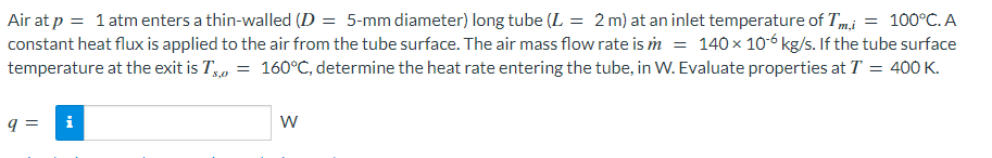 Air at p = 1 atm enters a thin-walled (D = 5-mm diameter) long tube (L = 2 m) at an inlet temperature of Tmi = 100°C. A
constant heat flux is applied to the air from the tube surface. The air mass flow rate is m = 140x 10-6 kg/s. If the tube surface
temperature at the exit is T, = 160°C, determine the heat rate entering the tube, in W. Evaluate properties at T = 400K.
q =
i
