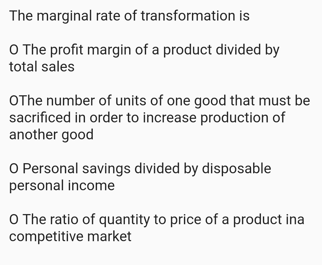 The marginal rate of transformation is
O The profit margin of a product divided by
total sales
OThe number of units of one good that must be
sacrificed in order to increase production of
another good
O Personal savings divided by disposable
personal income
O The ratio of quantity to price of a product ina
competitive market
