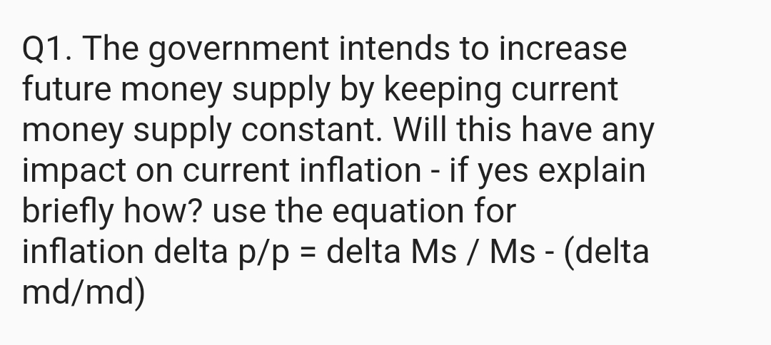 Q1. The government intends to increase
future money supply by keeping current
money supply constant. Will this have any
impact on current inflation - if yes explain
briefly how? use the equation for
inflation delta p/p = delta Ms / Ms - (delta
md/md)
