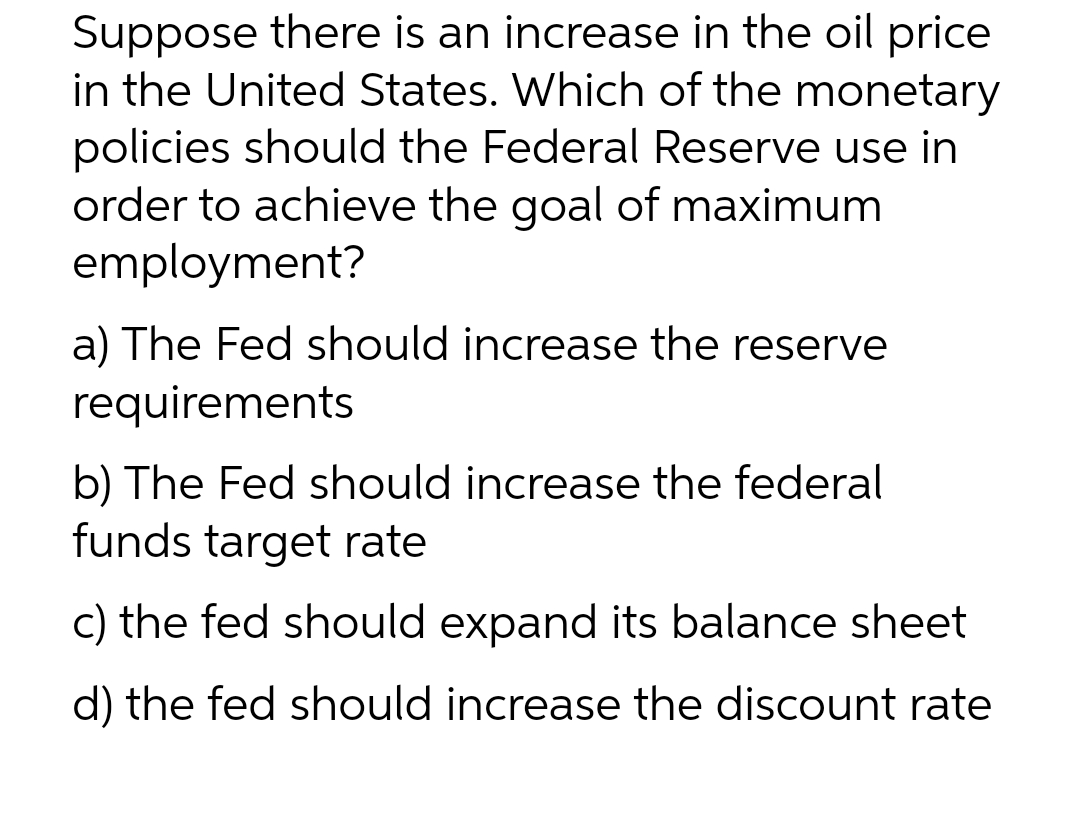 Suppose there is an increase in the oil price
in the United States. Which of the monetary
policies should the Federal Reserve use in
order to achieve the goal of maximum
employment?
a) The Fed should increase the reserve
requirements
b) The Fed should increase the federal
funds target rate
c) the fed should expand its balance sheet
d) the fed should increase the discount rate
