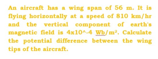 An aircraft has a wing span of 56 m. It is
flying horizontally at a speed of 810 km/hr
and the vertical component of earth's
magnetic field is 4x10^-4 Wb/m². Calculate
the potential difference between the wing
tips of the aircraft.