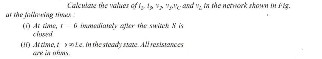 Calculate the values of i2, 13, V2, V3,Vc and v₁ in the network shown in Fig.
at the following times :
(i) At time, t = 0 immediately after the switch S is
closed.
(ii) At time, t→∞o i.e. in the steady state. All resistances
are in ohms.