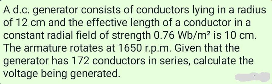 A d.c. generator consists of conductors lying in a radius
of 12 cm and the effective length of a conductor in a
constant radial field of strength 0.76 Wb/m² is 10 cm.
The armature rotates at 1650 r.p.m. Given that the
generator has 172 conductors in series, calculate the
voltage being generated.