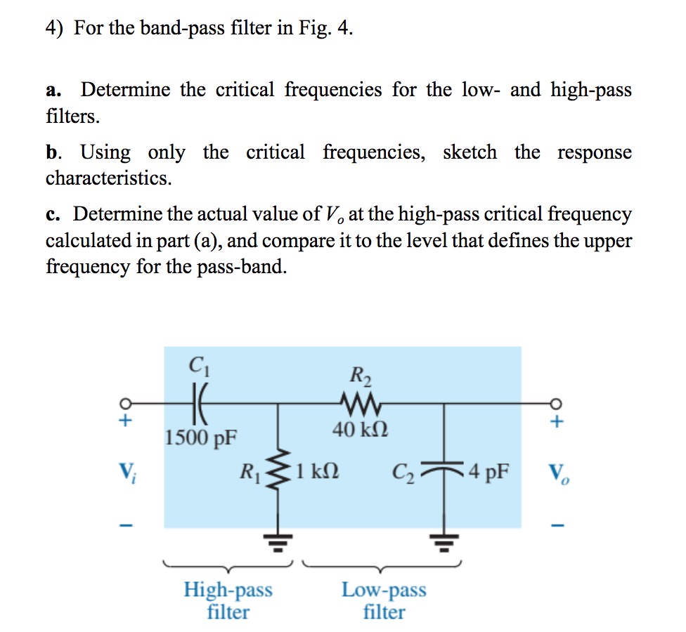 4) For the band-pass filter in Fig. 4.
а.
Determine the critical frequencies for the low- and high-pass
filters.
b. Using only the critical frequencies, sketch the response
characteristics.
c. Determine the actual value of V, at the high-pass critical frequency
calculated in part (a), and compare it to the level that defines the upper
frequency for the pass-band.
R2
40 kΩ
1500 pF
V;
R11
1 kΩ
C2
4 pF
V.
High-pass
filter
Low-pass
filter
