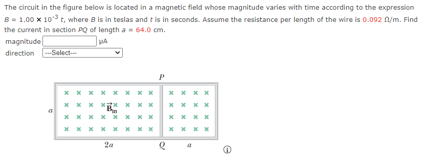 The circuit in the figure below is located in a magnetic field whose magnitude varies with time according to the expression
B = 1.00 x 103 t, where B is in teslas and t is in seconds. Assume the resistance per length of the wire is 0.092 N/m. Find
the current in section PQ of length a = 64.0 cm.
magnitude
HA
direction -Select---
P
* x x x x x x x
* xx x
a
2a
a
