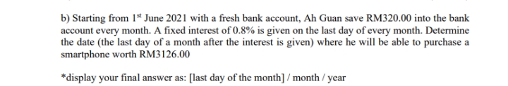 b) Starting from 1* June 2021 with a fresh bank account, Ah Guan save RM320.00 into the bank
account every month. A fixed interest of 0.8% is given on the last day of every month. Determine
the date (the last day of a month after the interest is given) where he will be able to purchase a
smartphone worth RM3126.00
*display your final answer as: [last day of the month] / month / year
